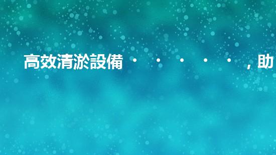 高效清淤設備，助力環(huán)保工程新篇章